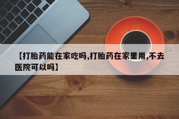 打胎药联系方式【打胎药能在家吃吗,打胎药在家里用,不去医院可以吗】