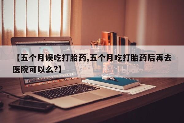 打胎药联系方式【五个月误吃打胎药,五个月吃打胎药后再去医院可以么?】