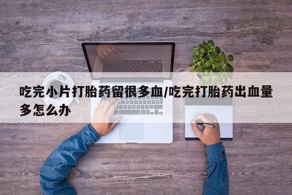 打胎药联系方式吃完小片打胎药留很多血/吃完打胎药出血量多怎么办
