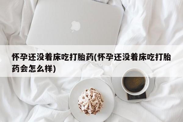 打胎药联系方式怀孕还没着床吃打胎药(怀孕还没着床吃打胎药会怎么样)