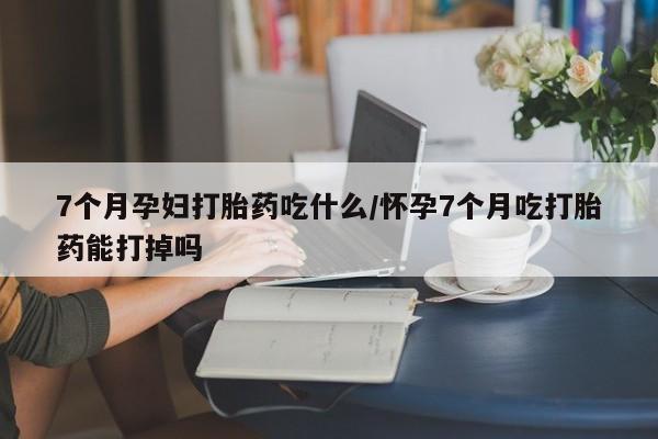 打胎药联系方式7个月孕妇打胎药吃什么/怀孕7个月吃打胎药能打掉吗