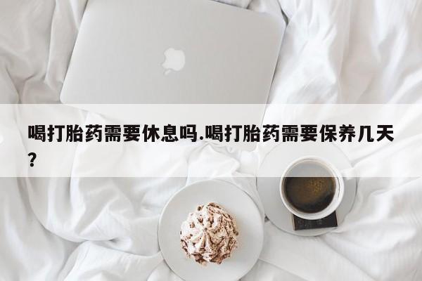打胎药联系方式喝打胎药需要休息吗.喝打胎药需要保养几天？