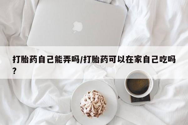 打胎药联系方式打胎药自己能弄吗/打胎药可以在家自己吃吗?