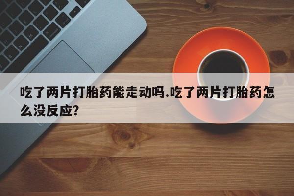 打胎药联系方式吃了两片打胎药能走动吗.吃了两片打胎药怎么没反应？