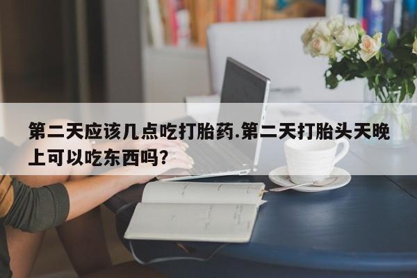 打胎药联系方式第二天应该几点吃打胎药.第二天打胎头天晚上可以吃东西吗？