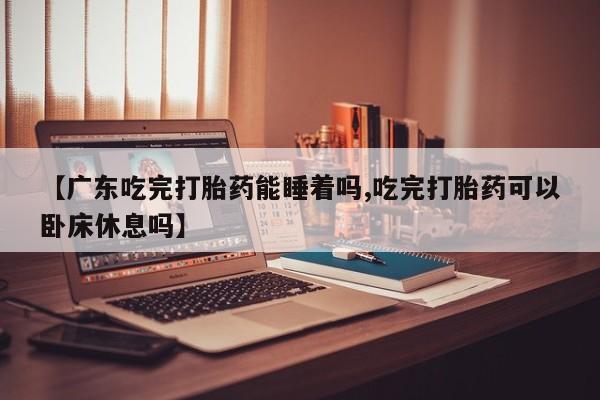 打胎药联系方式【广东吃完打胎药能睡着吗,吃完打胎药可以卧床休息吗】