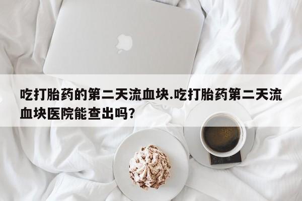 打胎药联系方式吃打胎药的第二天流血块.吃打胎药第二天流血块医院能查出吗？
