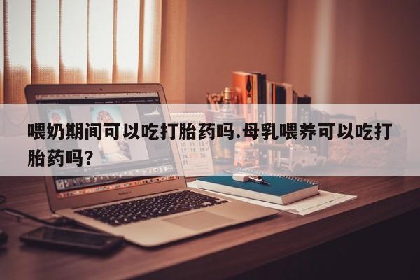 打胎药联系方式喂奶期间可以吃打胎药吗.母乳喂养可以吃打胎药吗？