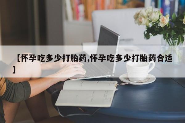 打胎药联系方式【怀孕吃多少打胎药,怀孕吃多少打胎药合适】