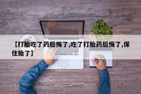 打胎药联系方式【打胎吃了药后悔了,吃了打胎药后悔了,保住胎了】