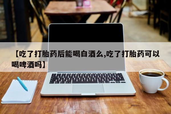 打胎药联系方式【吃了打胎药后能喝白酒么,吃了打胎药可以喝啤酒吗】