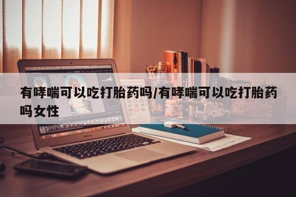 打胎药联系方式有哮喘可以吃打胎药吗/有哮喘可以吃打胎药吗女性