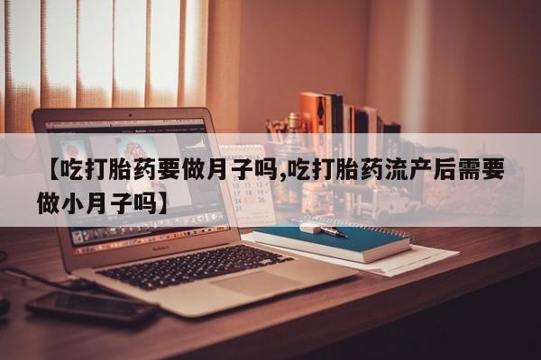 打胎药联系方式【吃打胎药要做月子吗,吃打胎药流产后需要做小月子吗】