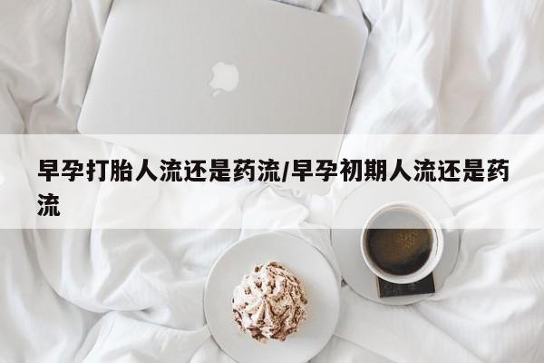 打胎药联系方式早孕打胎人流还是药流/早孕初期人流还是药流