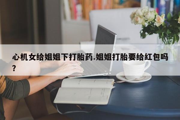打胎药联系方式心机女给姐姐下打胎药.姐姐打胎要给红包吗？