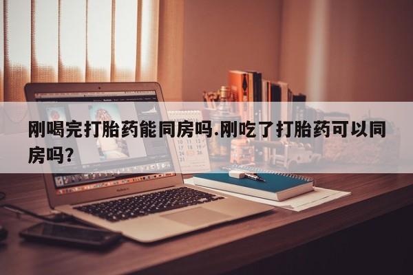 打胎药联系方式刚喝完打胎药能同房吗.刚吃了打胎药可以同房吗？