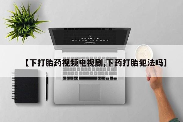 打胎药联系方式【下打胎药视频电视剧,下药打胎犯法吗】