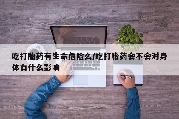 打胎药联系方式吃打胎药有生命危险么/吃打胎药会不会对身体有什么影响
