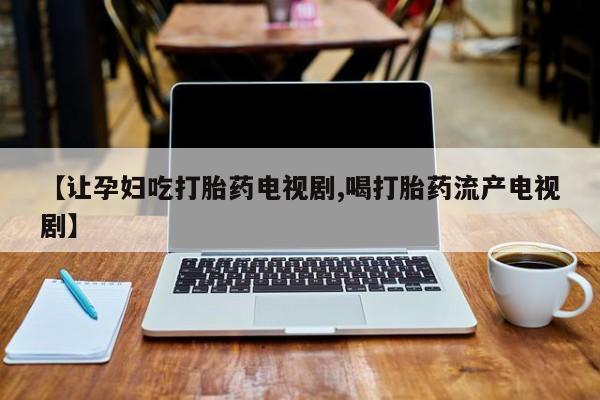 打胎药联系方式【让孕妇吃打胎药电视剧,喝打胎药流产电视剧】