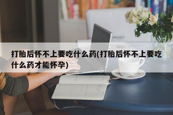 打胎药联系方式打胎后怀不上要吃什么药(打胎后怀不上要吃什么药才能怀孕)
