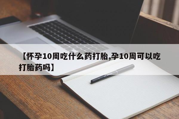 打胎药联系方式【怀孕10周吃什么药打胎,孕10周可以吃打胎药吗】