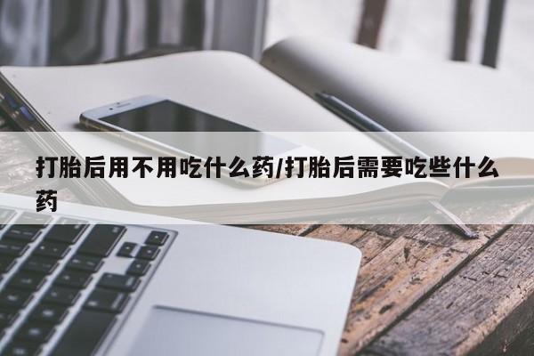 打胎药联系方式打胎后用不用吃什么药/打胎后需要吃些什么药