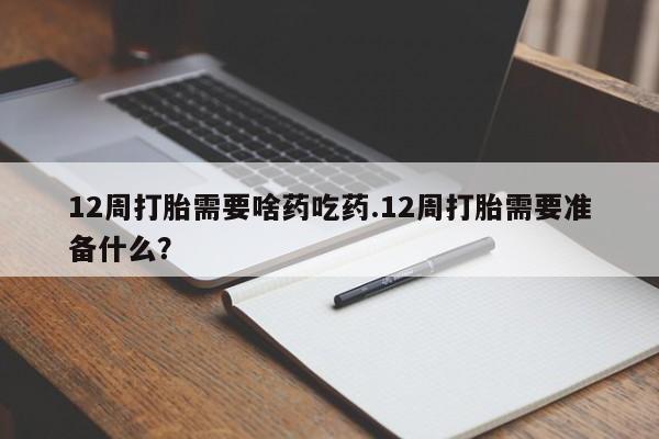 打胎药联系方式12周打胎需要啥药吃药.12周打胎需要准备什么？