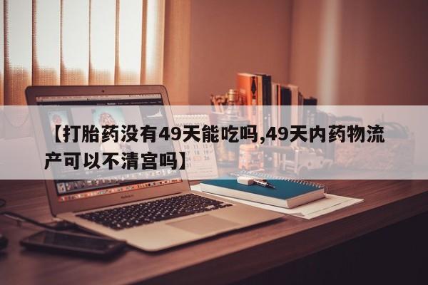 打胎药联系方式【打胎药没有49天能吃吗,49天内药物流产可以不清宫吗】