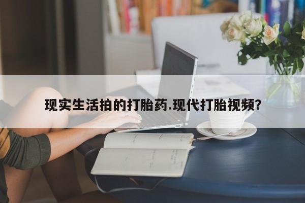 打胎药联系方式现实生活拍的打胎药.现代打胎视频？