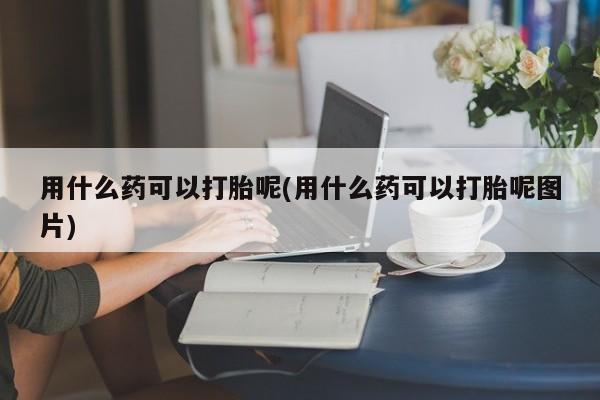 打胎药联系方式用什么药可以打胎呢(用什么药可以打胎呢图片)