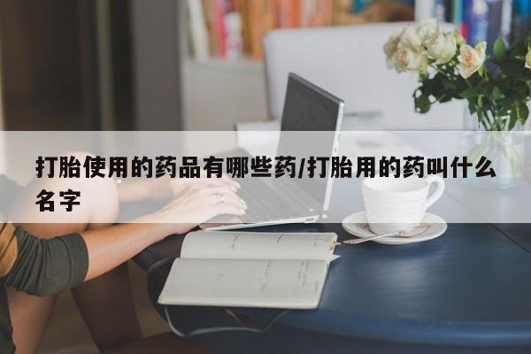 打胎药联系方式打胎使用的药品有哪些药/打胎用的药叫什么名字