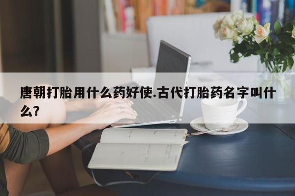 打胎药联系方式唐朝打胎用什么药好使.古代打胎药名字叫什么？