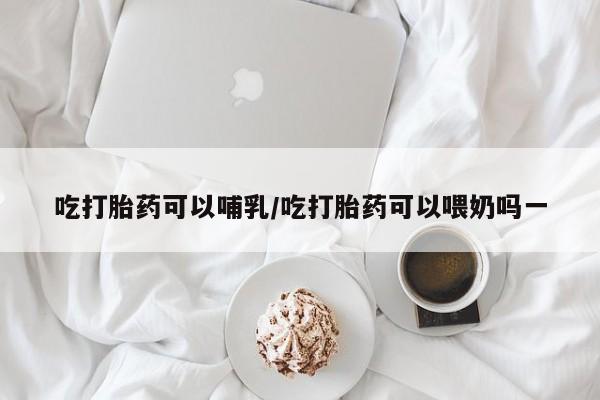 打胎药联系方式吃打胎药可以哺乳/吃打胎药可以喂奶吗一