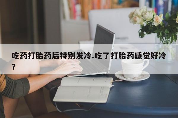 打胎药联系方式吃药打胎药后特别发冷.吃了打胎药感觉好冷？
