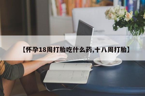 打胎药联系方式【怀孕18周打胎吃什么药,十八周打胎】