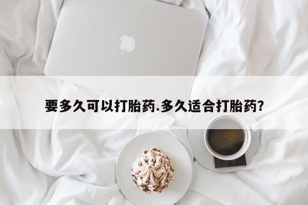 打胎药联系方式要多久可以打胎药.多久适合打胎药？