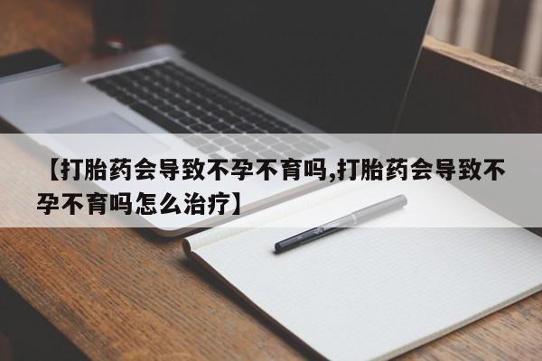 打胎药联系方式【打胎药会导致不孕不育吗,打胎药会导致不孕不育吗怎么治疗】