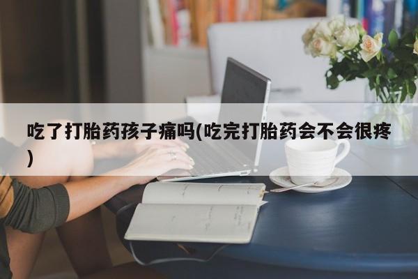 打胎药联系方式吃了打胎药孩子痛吗(吃完打胎药会不会很疼)