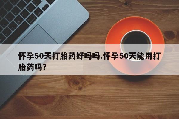 打胎药联系方式怀孕50天打胎药好吗吗.怀孕50天能用打胎药吗？