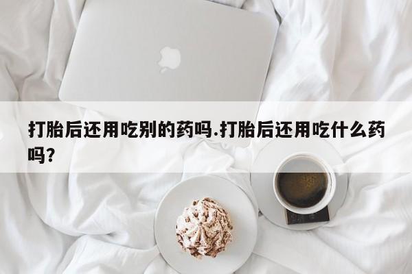 打胎药联系方式打胎后还用吃别的药吗.打胎后还用吃什么药吗？