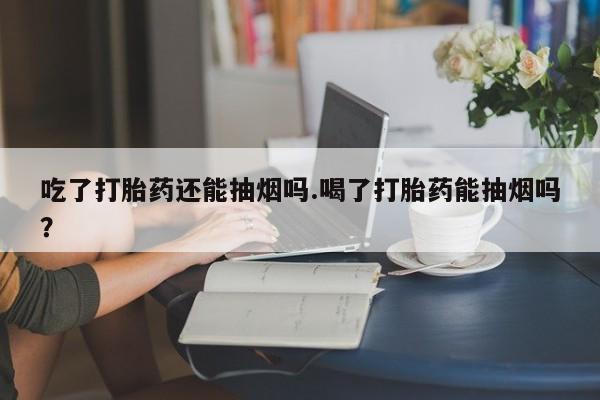 打胎药联系方式吃了打胎药还能抽烟吗.喝了打胎药能抽烟吗？