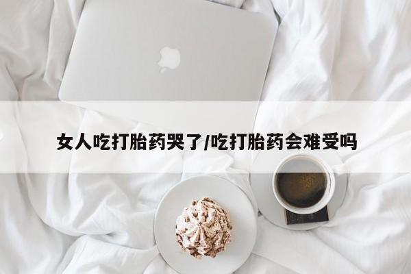 打胎药联系方式女人吃打胎药哭了/吃打胎药会难受吗
