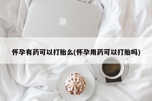 打胎药联系方式怀孕有药可以打胎么(怀孕用药可以打胎吗)